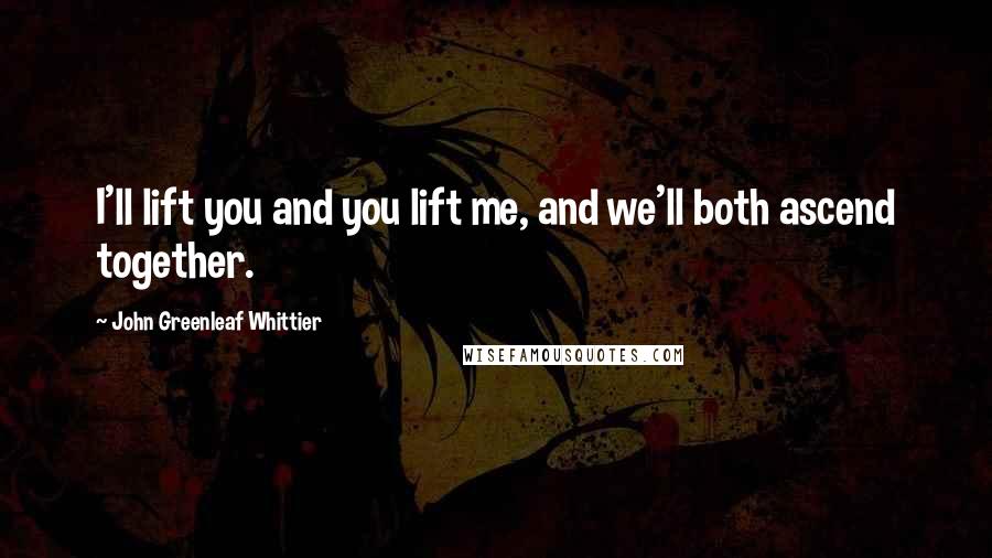 John Greenleaf Whittier Quotes: I'll lift you and you lift me, and we'll both ascend together.