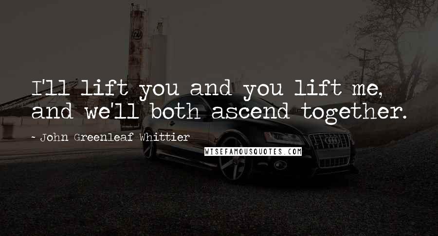 John Greenleaf Whittier Quotes: I'll lift you and you lift me, and we'll both ascend together.