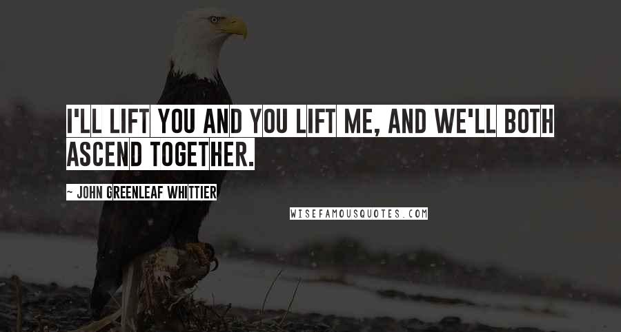 John Greenleaf Whittier Quotes: I'll lift you and you lift me, and we'll both ascend together.