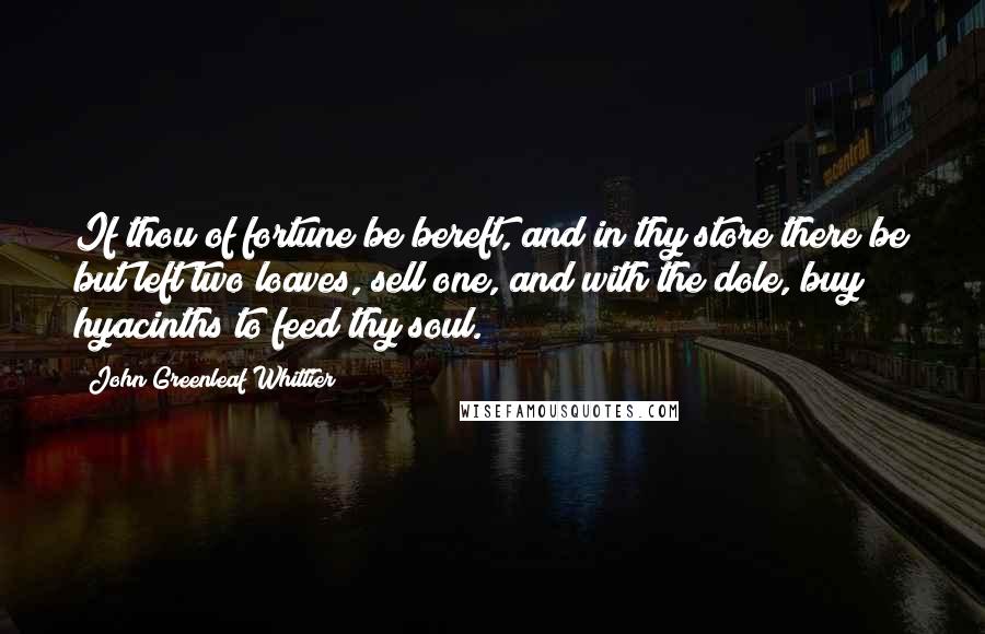 John Greenleaf Whittier Quotes: If thou of fortune be bereft, and in thy store there be but left two loaves, sell one, and with the dole, buy hyacinths to feed thy soul.