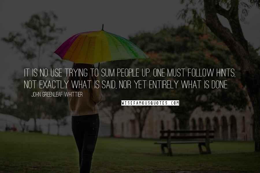 John Greenleaf Whittier Quotes: It is no use trying to sum people up. One must follow hints, not exactly what is said, nor yet entirely what is done.