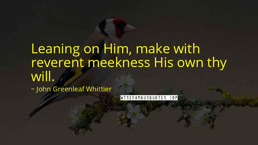 John Greenleaf Whittier Quotes: Leaning on Him, make with reverent meekness His own thy will.