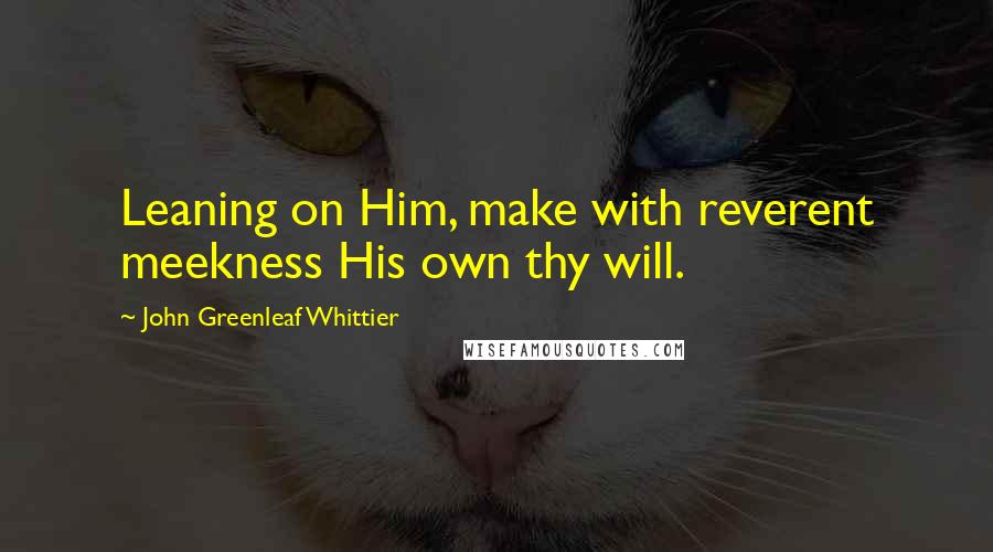 John Greenleaf Whittier Quotes: Leaning on Him, make with reverent meekness His own thy will.