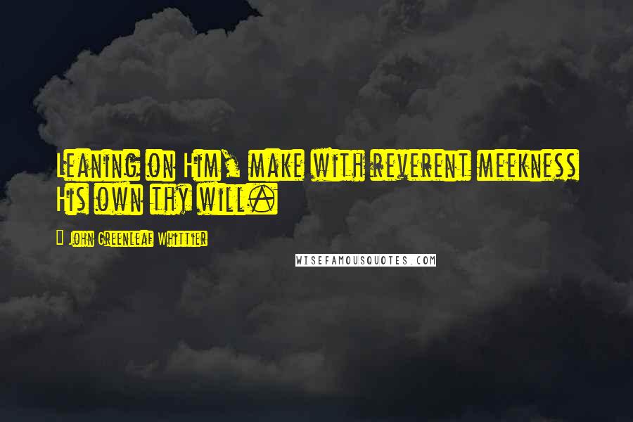 John Greenleaf Whittier Quotes: Leaning on Him, make with reverent meekness His own thy will.