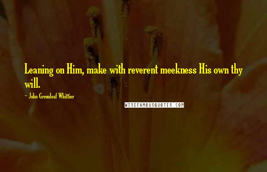 John Greenleaf Whittier Quotes: Leaning on Him, make with reverent meekness His own thy will.