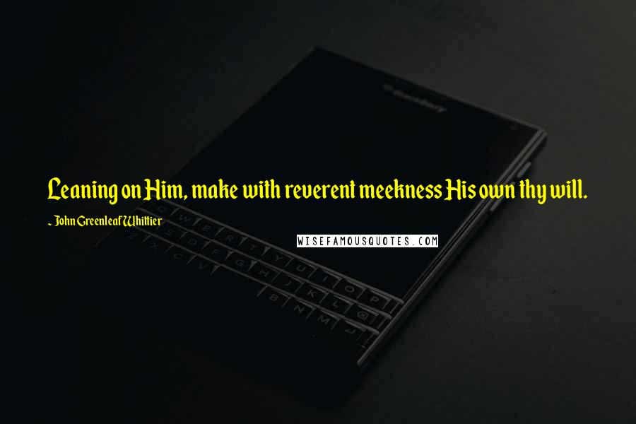 John Greenleaf Whittier Quotes: Leaning on Him, make with reverent meekness His own thy will.