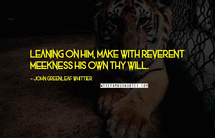 John Greenleaf Whittier Quotes: Leaning on Him, make with reverent meekness His own thy will.