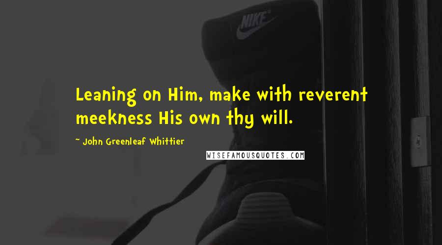 John Greenleaf Whittier Quotes: Leaning on Him, make with reverent meekness His own thy will.