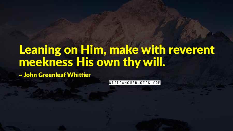 John Greenleaf Whittier Quotes: Leaning on Him, make with reverent meekness His own thy will.