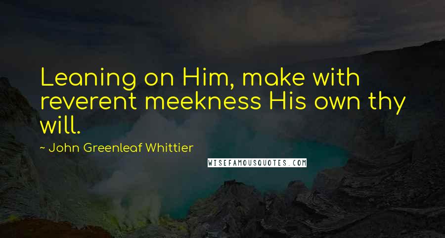 John Greenleaf Whittier Quotes: Leaning on Him, make with reverent meekness His own thy will.