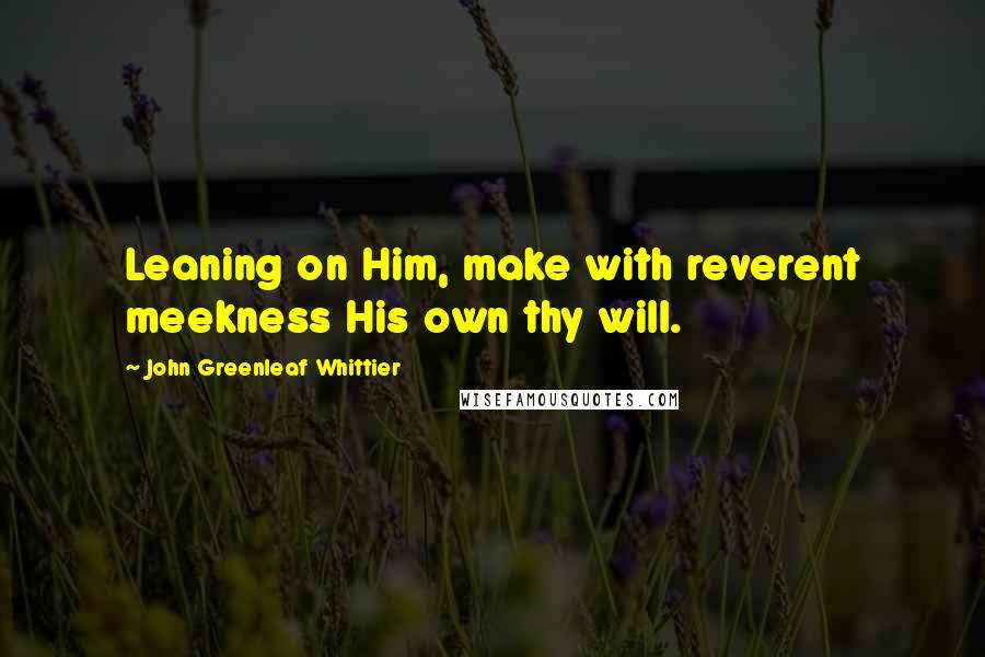 John Greenleaf Whittier Quotes: Leaning on Him, make with reverent meekness His own thy will.