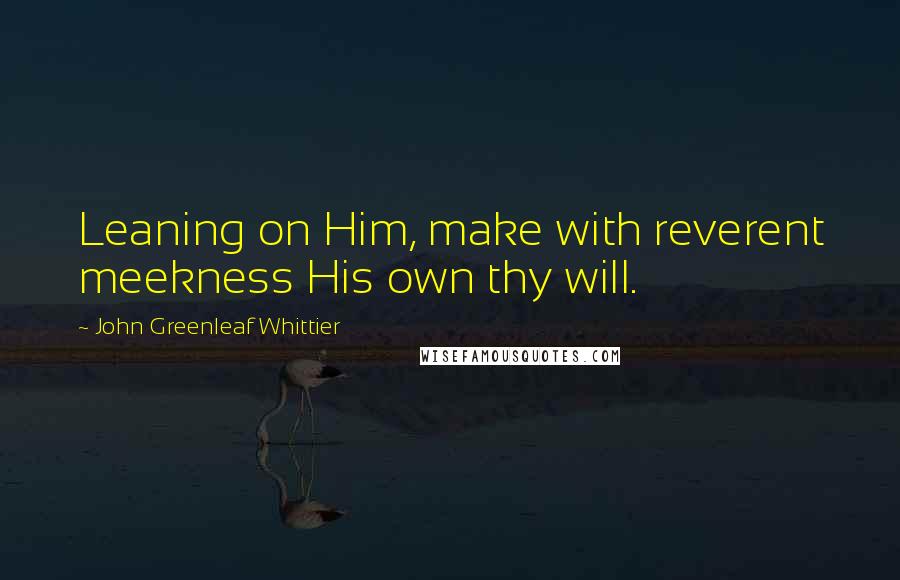 John Greenleaf Whittier Quotes: Leaning on Him, make with reverent meekness His own thy will.
