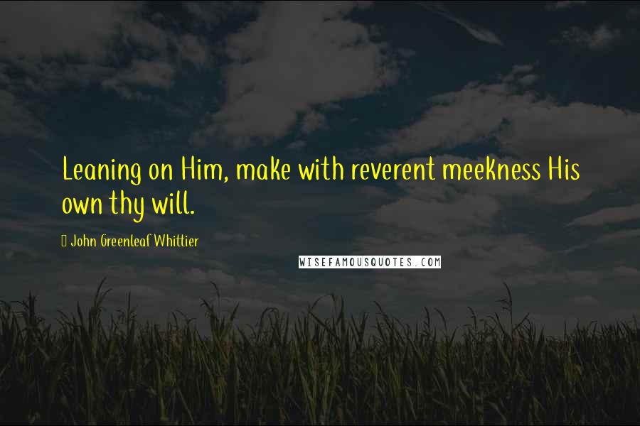 John Greenleaf Whittier Quotes: Leaning on Him, make with reverent meekness His own thy will.