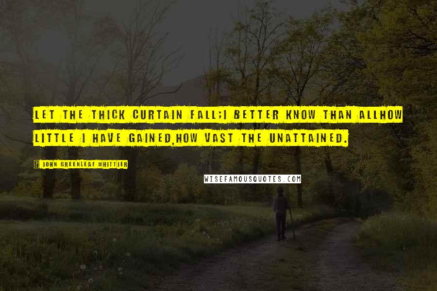 John Greenleaf Whittier Quotes: Let the thick curtain fall;I better know than allHow little I have gained,How vast the unattained.