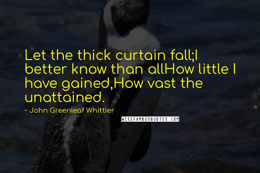 John Greenleaf Whittier Quotes: Let the thick curtain fall;I better know than allHow little I have gained,How vast the unattained.