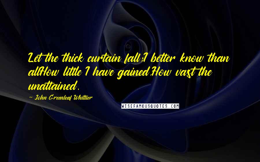 John Greenleaf Whittier Quotes: Let the thick curtain fall;I better know than allHow little I have gained,How vast the unattained.