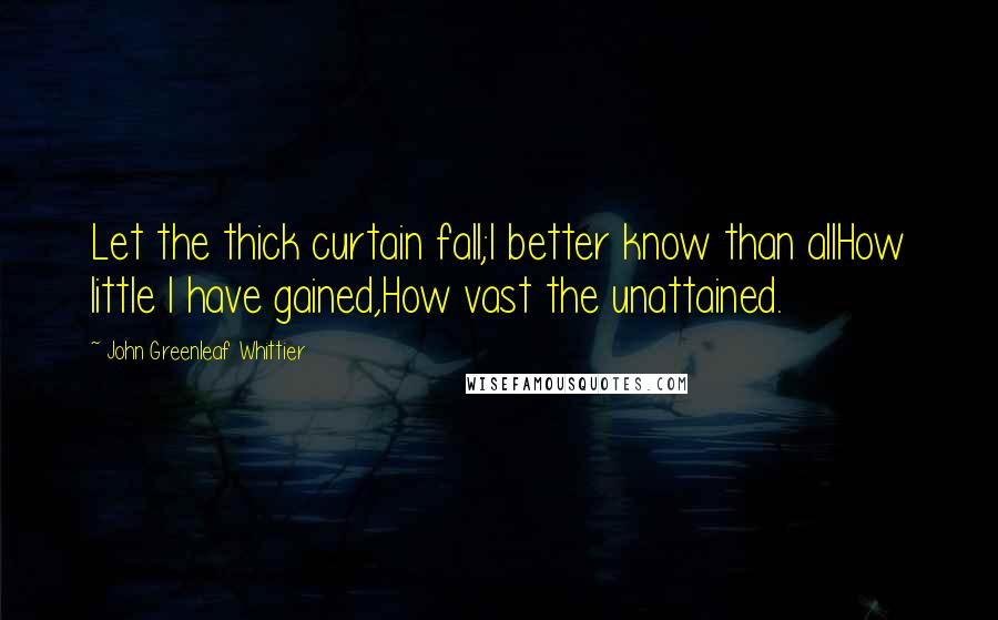 John Greenleaf Whittier Quotes: Let the thick curtain fall;I better know than allHow little I have gained,How vast the unattained.