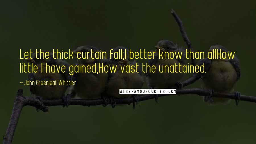 John Greenleaf Whittier Quotes: Let the thick curtain fall;I better know than allHow little I have gained,How vast the unattained.