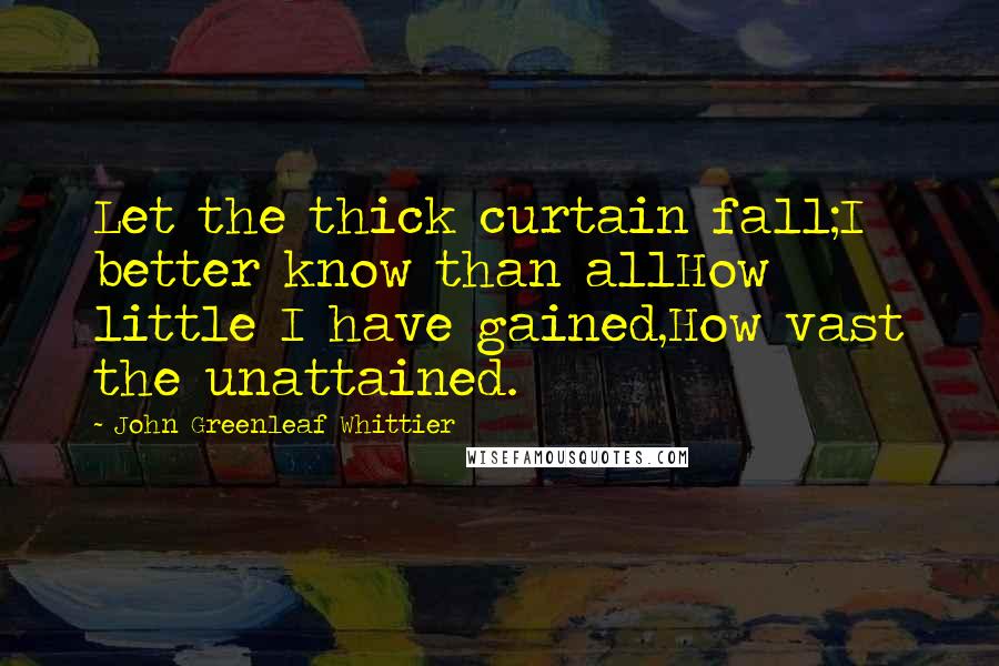 John Greenleaf Whittier Quotes: Let the thick curtain fall;I better know than allHow little I have gained,How vast the unattained.