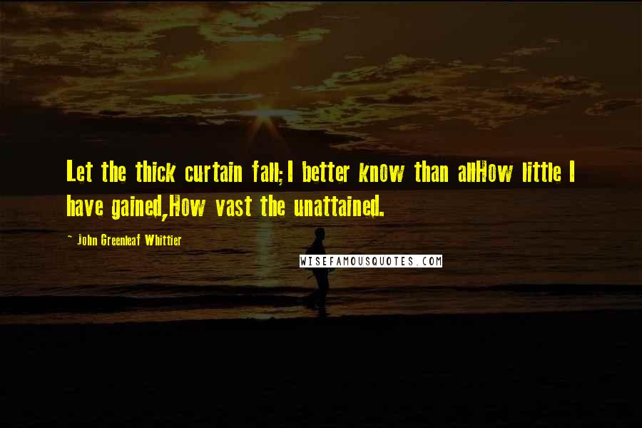 John Greenleaf Whittier Quotes: Let the thick curtain fall;I better know than allHow little I have gained,How vast the unattained.