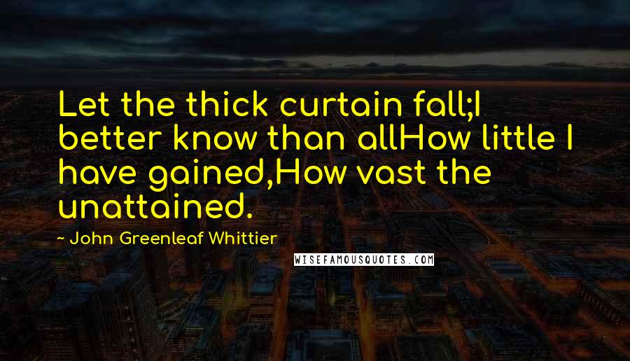 John Greenleaf Whittier Quotes: Let the thick curtain fall;I better know than allHow little I have gained,How vast the unattained.