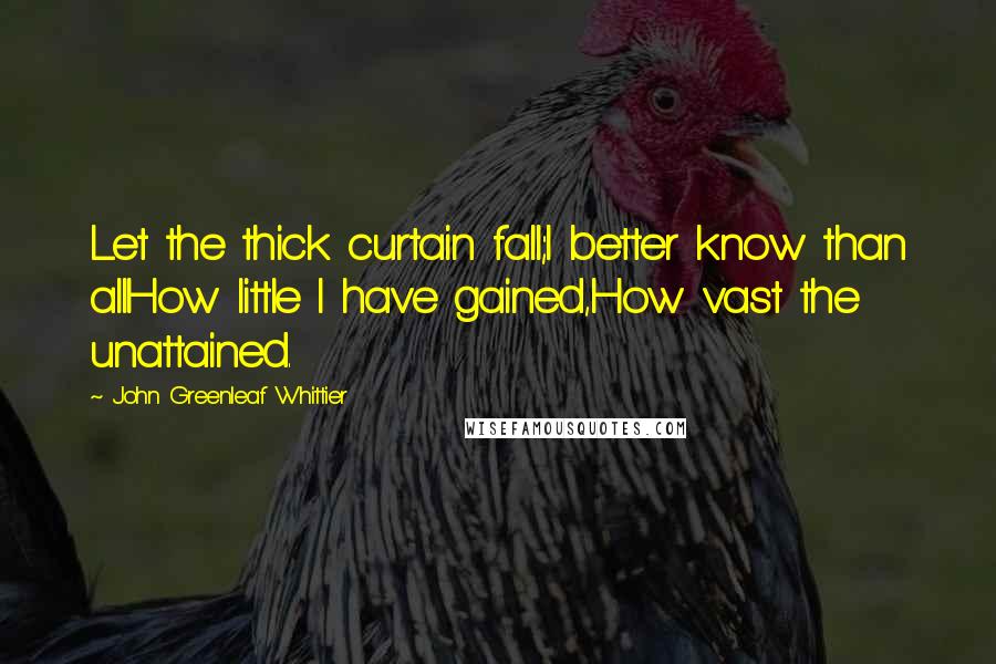 John Greenleaf Whittier Quotes: Let the thick curtain fall;I better know than allHow little I have gained,How vast the unattained.