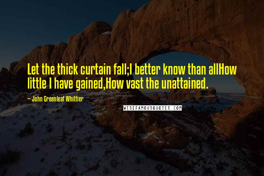 John Greenleaf Whittier Quotes: Let the thick curtain fall;I better know than allHow little I have gained,How vast the unattained.