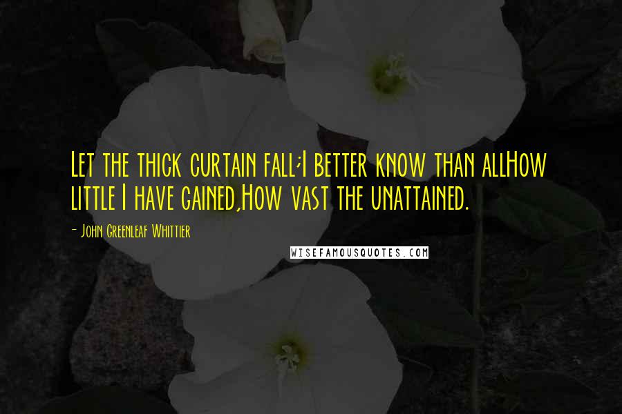 John Greenleaf Whittier Quotes: Let the thick curtain fall;I better know than allHow little I have gained,How vast the unattained.