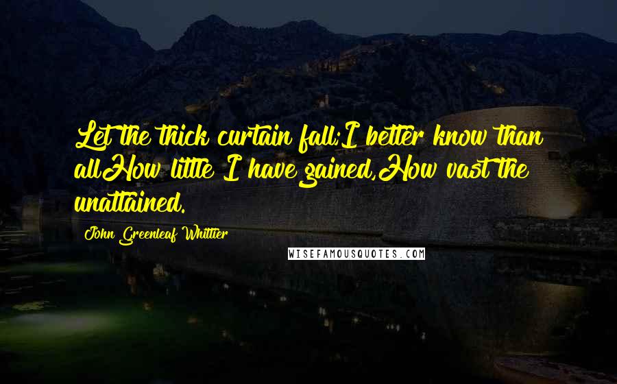 John Greenleaf Whittier Quotes: Let the thick curtain fall;I better know than allHow little I have gained,How vast the unattained.