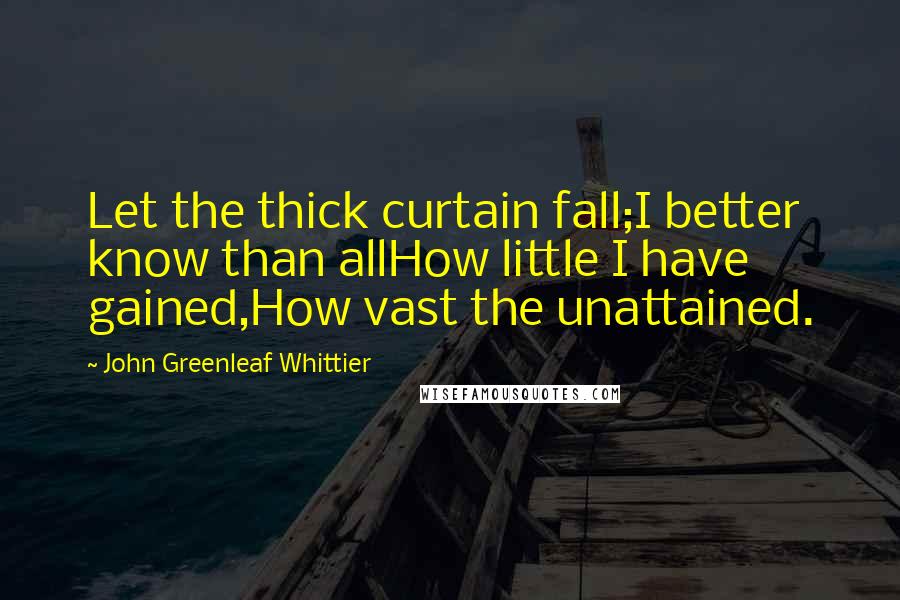 John Greenleaf Whittier Quotes: Let the thick curtain fall;I better know than allHow little I have gained,How vast the unattained.