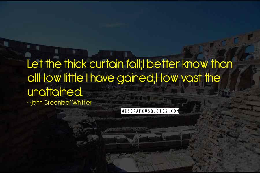 John Greenleaf Whittier Quotes: Let the thick curtain fall;I better know than allHow little I have gained,How vast the unattained.