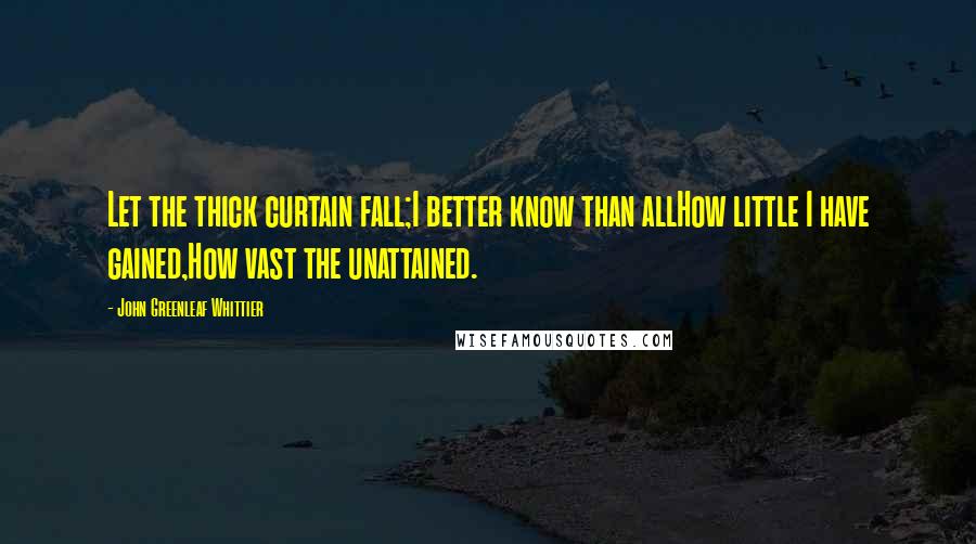John Greenleaf Whittier Quotes: Let the thick curtain fall;I better know than allHow little I have gained,How vast the unattained.