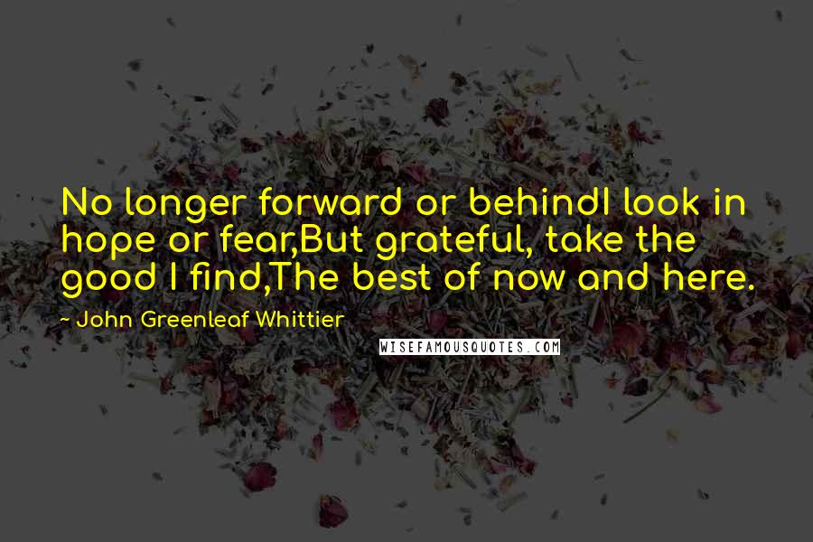 John Greenleaf Whittier Quotes: No longer forward or behindI look in hope or fear,But grateful, take the good I find,The best of now and here.