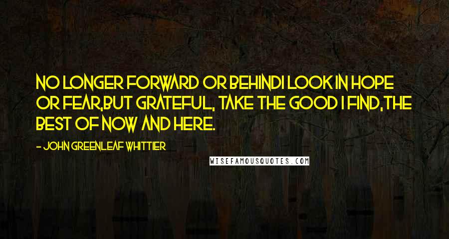 John Greenleaf Whittier Quotes: No longer forward or behindI look in hope or fear,But grateful, take the good I find,The best of now and here.