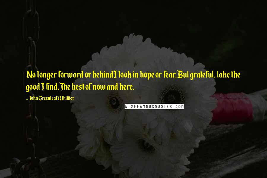 John Greenleaf Whittier Quotes: No longer forward or behindI look in hope or fear,But grateful, take the good I find,The best of now and here.