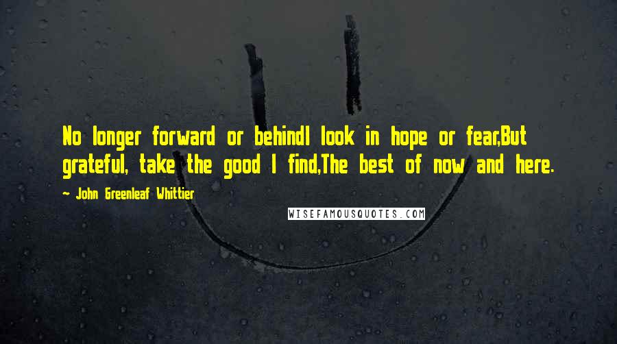 John Greenleaf Whittier Quotes: No longer forward or behindI look in hope or fear,But grateful, take the good I find,The best of now and here.