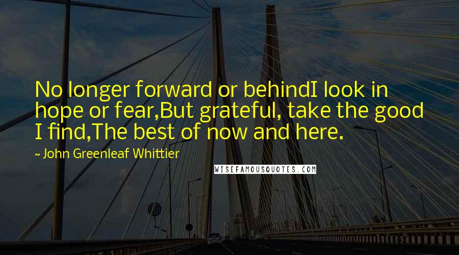 John Greenleaf Whittier Quotes: No longer forward or behindI look in hope or fear,But grateful, take the good I find,The best of now and here.