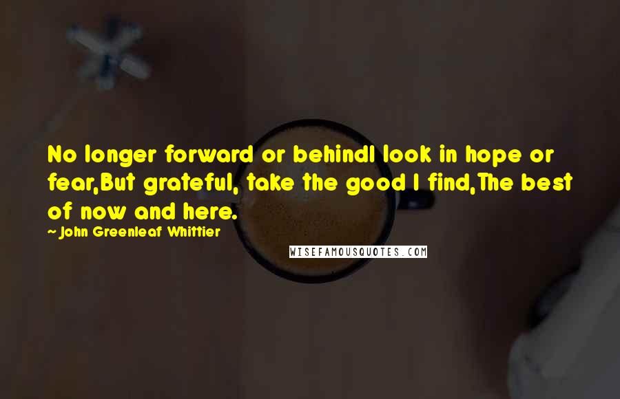 John Greenleaf Whittier Quotes: No longer forward or behindI look in hope or fear,But grateful, take the good I find,The best of now and here.