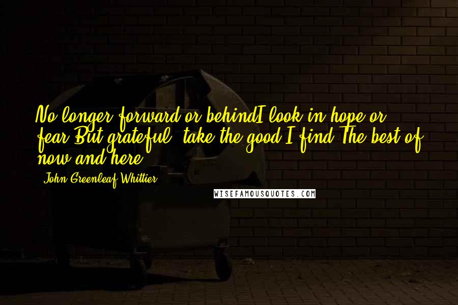 John Greenleaf Whittier Quotes: No longer forward or behindI look in hope or fear,But grateful, take the good I find,The best of now and here.