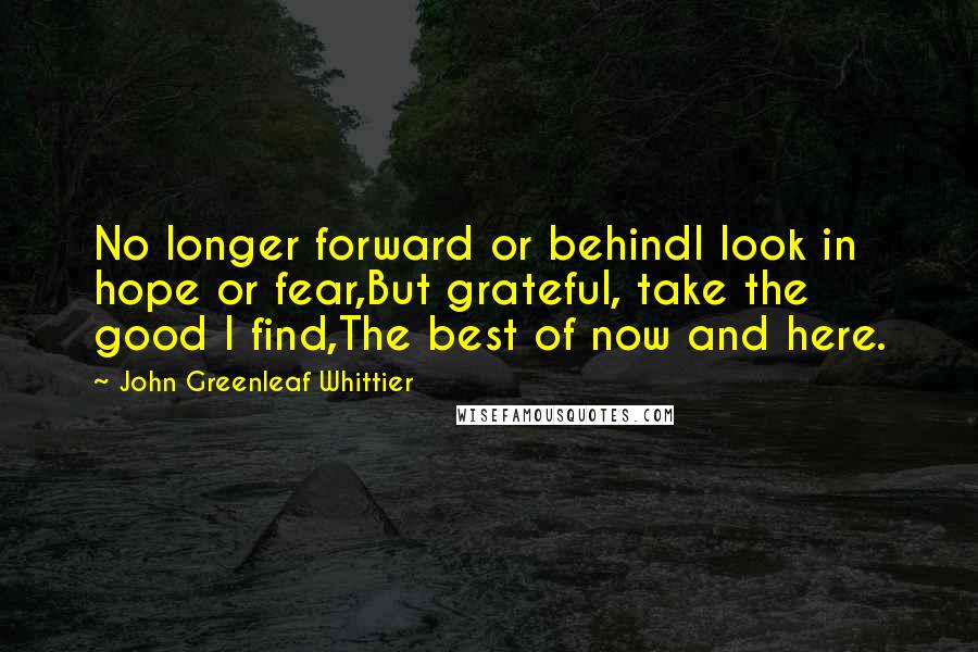 John Greenleaf Whittier Quotes: No longer forward or behindI look in hope or fear,But grateful, take the good I find,The best of now and here.