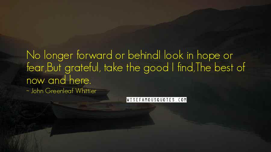 John Greenleaf Whittier Quotes: No longer forward or behindI look in hope or fear,But grateful, take the good I find,The best of now and here.