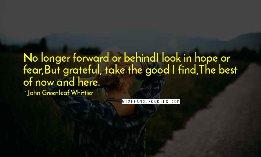 John Greenleaf Whittier Quotes: No longer forward or behindI look in hope or fear,But grateful, take the good I find,The best of now and here.