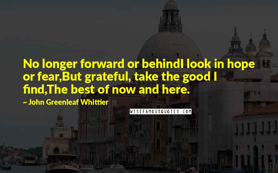 John Greenleaf Whittier Quotes: No longer forward or behindI look in hope or fear,But grateful, take the good I find,The best of now and here.
