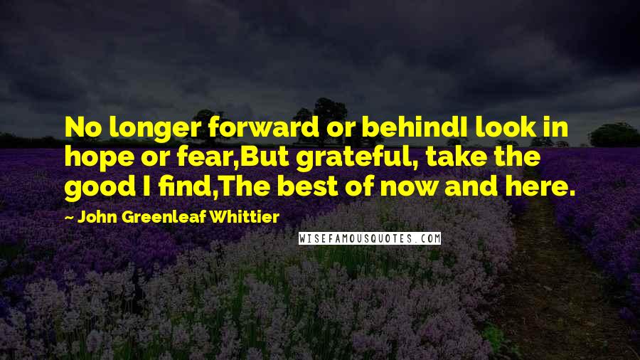 John Greenleaf Whittier Quotes: No longer forward or behindI look in hope or fear,But grateful, take the good I find,The best of now and here.