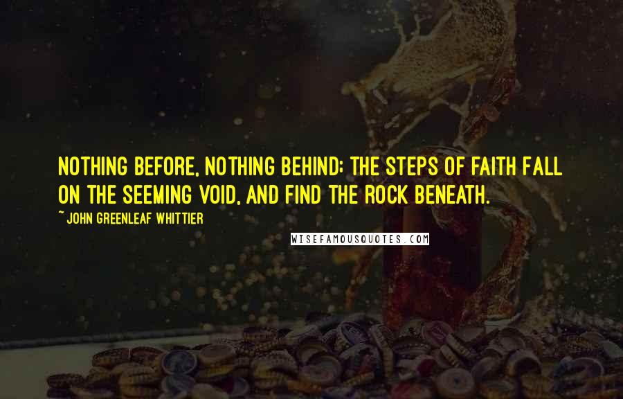 John Greenleaf Whittier Quotes: Nothing before, nothing behind; The steps of faith Fall on the seeming void, and find The Rock beneath.