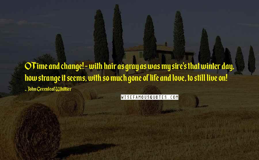 John Greenleaf Whittier Quotes: O Time and change! - with hair as gray as was my sire's that winter day, how strange it seems, with so much gone of life and love, to still live on!