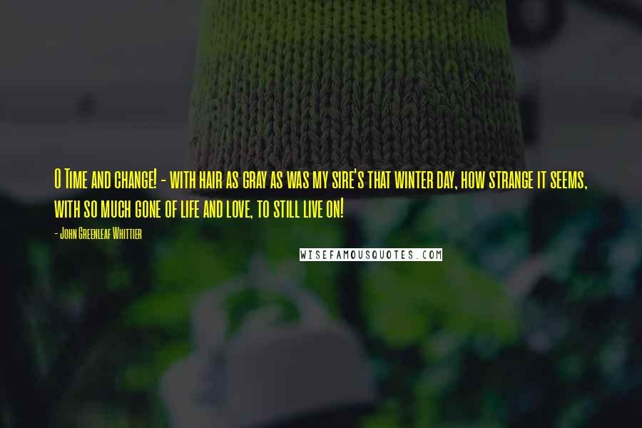 John Greenleaf Whittier Quotes: O Time and change! - with hair as gray as was my sire's that winter day, how strange it seems, with so much gone of life and love, to still live on!