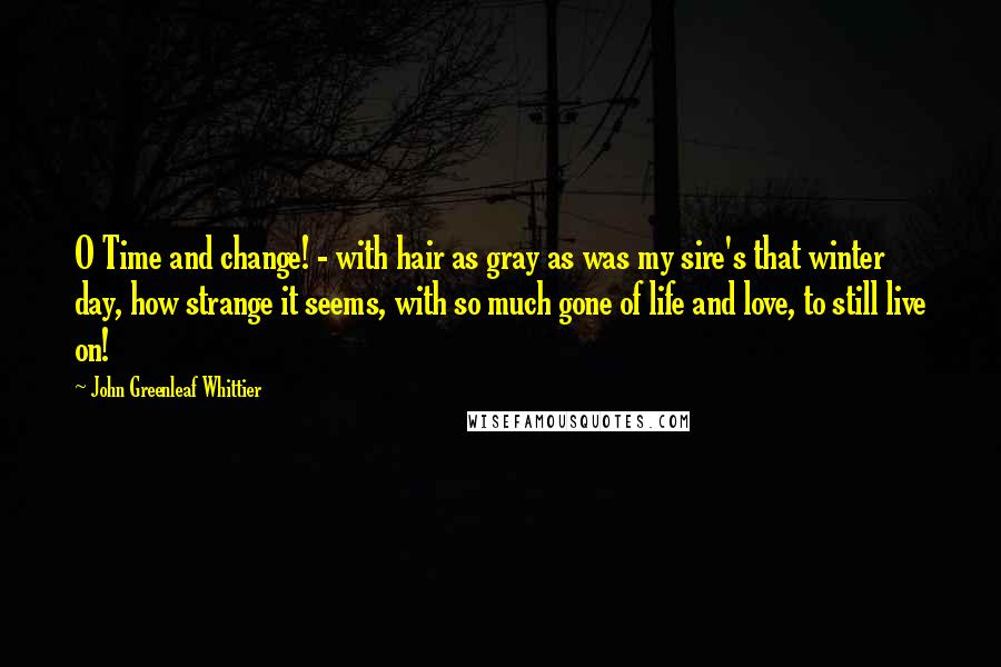 John Greenleaf Whittier Quotes: O Time and change! - with hair as gray as was my sire's that winter day, how strange it seems, with so much gone of life and love, to still live on!