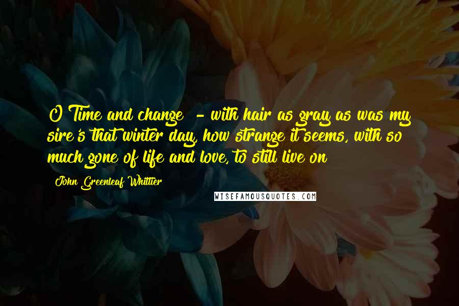 John Greenleaf Whittier Quotes: O Time and change! - with hair as gray as was my sire's that winter day, how strange it seems, with so much gone of life and love, to still live on!