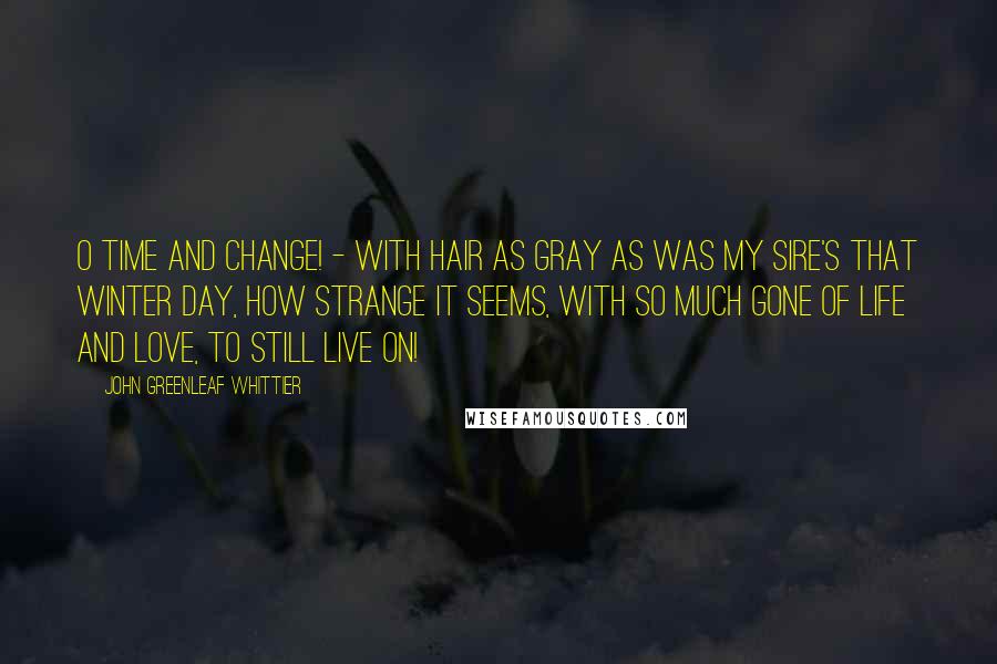 John Greenleaf Whittier Quotes: O Time and change! - with hair as gray as was my sire's that winter day, how strange it seems, with so much gone of life and love, to still live on!